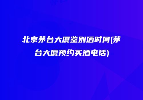 北京茅台大厦鉴别酒时间(茅台大厦预约买酒电话)