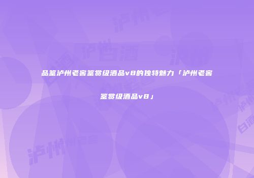 品鉴泸州老窖鉴赏级酒品v8的独特魅力「泸州老窖鉴赏级酒品v8」