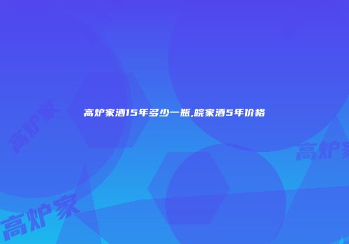 高炉家酒15年多少一瓶,皖家酒5年价格