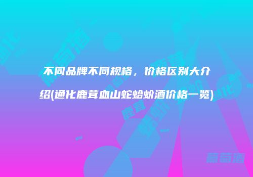 不同品牌不同规格，价格区别大介绍(通化鹿茸血山蛇蛤蚧酒价格一览)