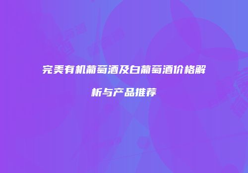 完美有机葡萄酒及白葡萄酒价格解析与产品推荐