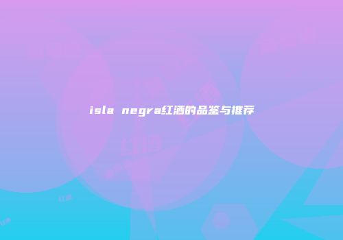 isla negra红酒的品鉴与推荐