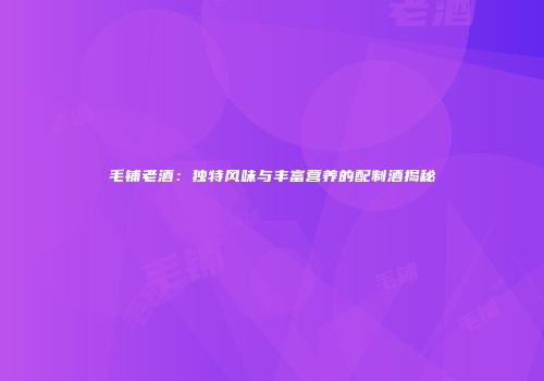 毛铺老酒：独特风味与丰富营养的配制酒揭秘