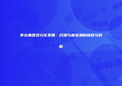 茅台集团多元化发展：白酒与葡萄酒的融合与创新