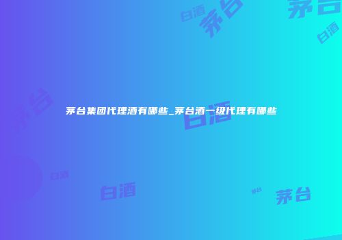 茅台集团代理酒有哪些_茅台酒一级代理有哪些