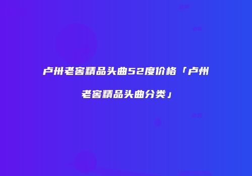 卢卅老窖精品头曲52度价格「卢州老窖精品头曲分类」