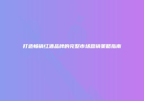打造畅销红酒品牌的完整市场营销策略指南