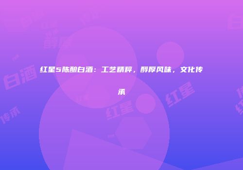 红星5陈酿白酒：工艺精粹，醇厚风味，文化传承