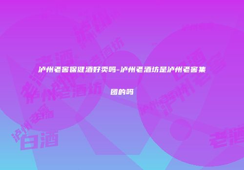 泸州老窖保健酒好卖吗-泸州老酒坊是泸州老窖集团的吗
