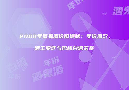 2000年酒鬼酒价值揭秘：年份酒款、酒王变迁与珍稀白酒鉴赏