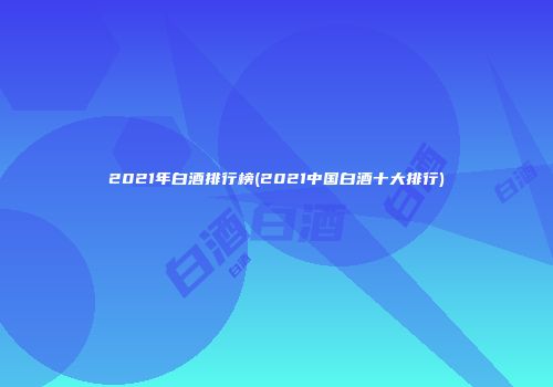 2021年白酒排行榜(2021中国白酒十大排行)