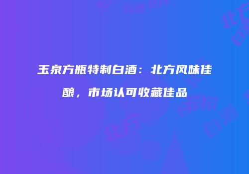 玉泉方瓶特制白酒：北方风味佳酿，市场认可收藏佳品