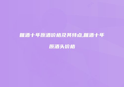 睢酒十年原酒价格及其特点,睢酒十年原酒头价格