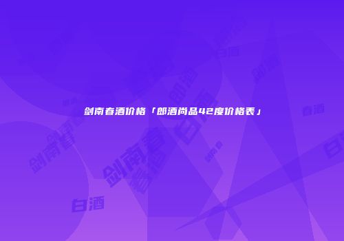 剑南春酒价格「郎酒尚品42度价格表」
