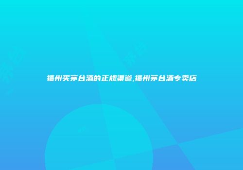 福州买茅台酒的正规渠道,福州茅台酒专卖店