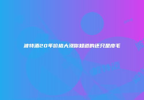 波特酒20年价格大涨你知道的还只是皮毛