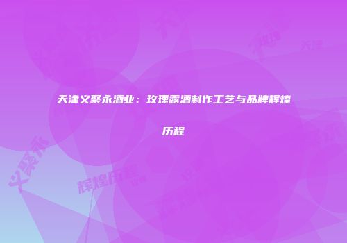 天津义聚永酒业：玫瑰露酒制作工艺与品牌辉煌历程