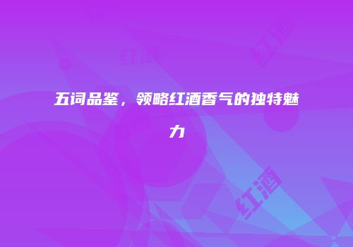 五词品鉴，领略红酒香气的独特魅力