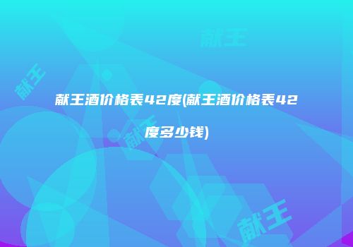 献王酒价格表42度(献王酒价格表42度多少钱)