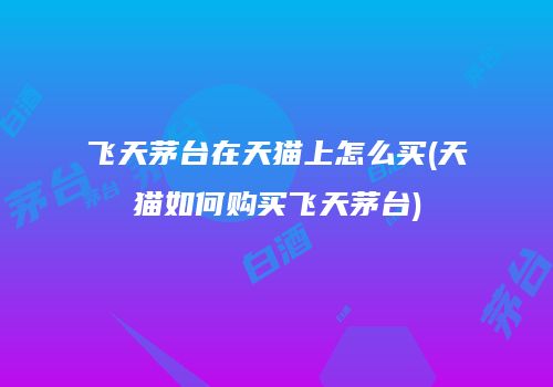 飞天茅台在天猫上怎么买(天猫如何购买飞天茅台)