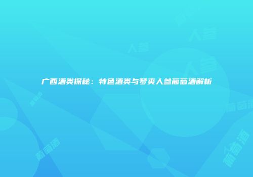 广西酒类探秘：特色酒类与梦爽人参葡萄酒解析