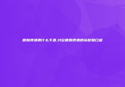 精酿啤酒用什么下酒,讨论精酿啤酒的搭配和口感