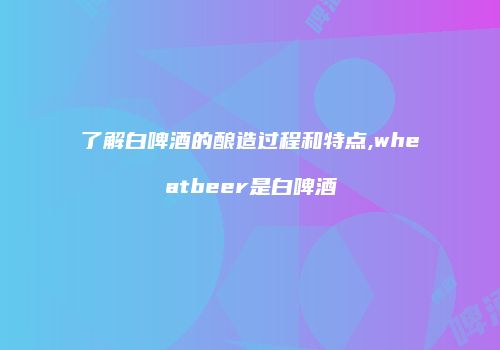 了解白啤酒的酿造过程和特点,wheatbeer是白啤酒