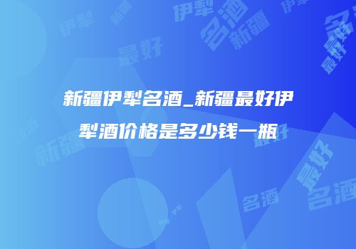 新疆伊犁名酒_新疆最好伊犁酒价格是多少钱一瓶