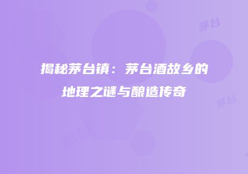 揭秘茅台镇：茅台酒故乡的地理之谜与酿造传奇