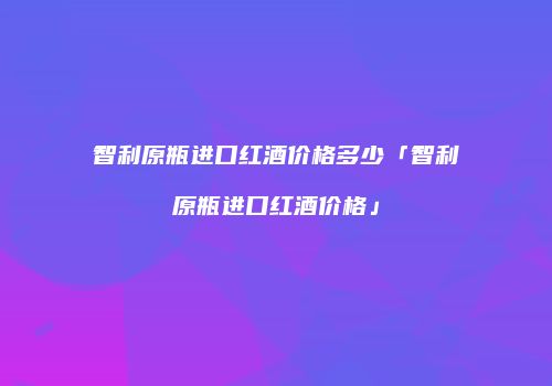 智利原瓶进口红酒价格多少「智利原瓶进口红酒价格」