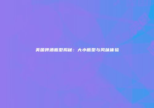 美国啤酒瓶型揭秘：大小瓶型与风味体验