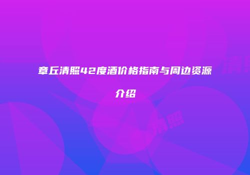 章丘清照42度酒价格指南与周边资源介绍