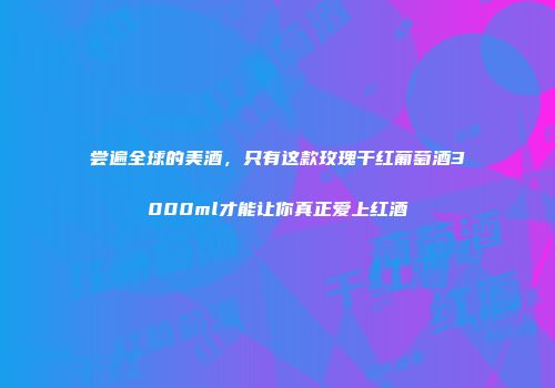 尝遍全球的美酒，只有这款玫瑰干红葡萄酒3000ml才能让你真正爱上红酒