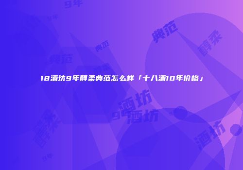18酒坊9年醇柔典范怎么样「十八酒10年价格」