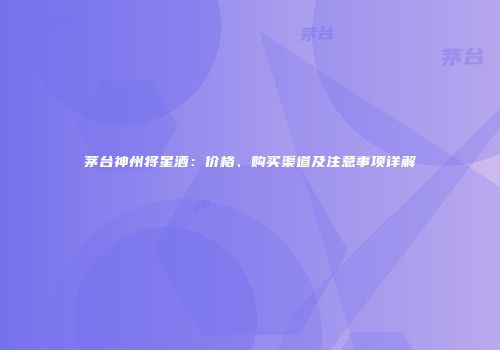 茅台神州将星酒：价格、购买渠道及注意事项详解