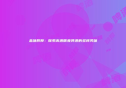 品味醇厚：探索高酒精度啤酒的多样风味