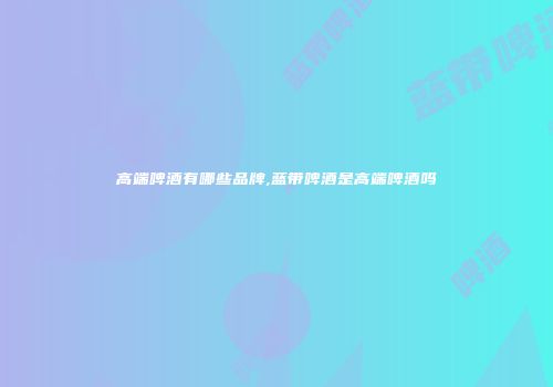 高端啤酒有哪些品牌,蓝带啤酒是高端啤酒吗