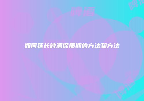 如何延长啤酒保质期的方法和方法