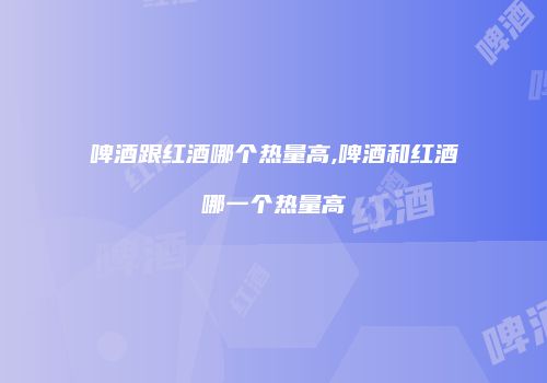 啤酒跟红酒哪个热量高,啤酒和红酒哪一个热量高