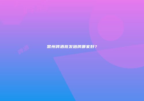 常州啤酒批发哈啤哪家好？