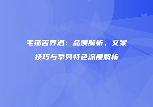 毛铺苦荞酒：品质解析、文案技巧与系列特色深度解析