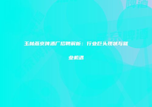 玉林燕京啤酒厂招聘解析：行业巨头现状与就业机遇