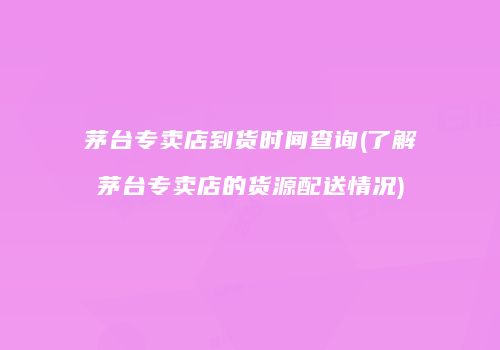 茅台专卖店到货时间查询(了解茅台专卖店的货源配送情况)