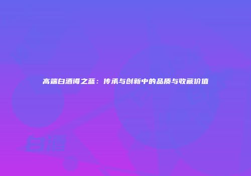 高端白酒诲之蓝：传承与创新中的品质与收藏价值