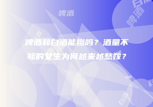 啤酒和白酒能掺吗？酒量不够的女生为何越来越愁嫁？