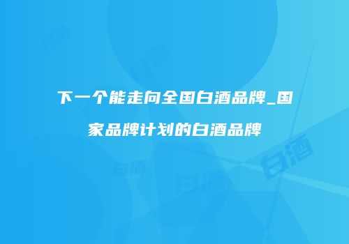 下一个能走向全国白酒品牌_国家品牌计划的白酒品牌