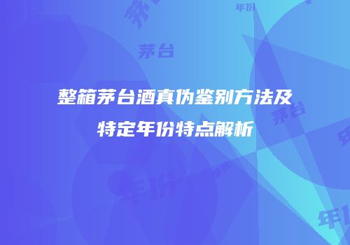 整箱茅台酒真伪鉴别方法及特定年份特点解析