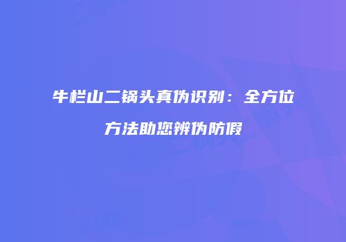 牛栏山二锅头真伪识别：全方位方法助您辨伪防假