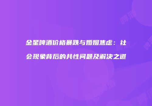 金星啤酒价格暴跌与婚姻焦虑：社会现象背后的共性问题及解决之道