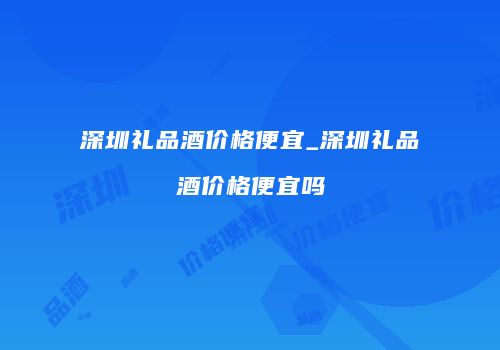 深圳礼品酒价格便宜_深圳礼品酒价格便宜吗